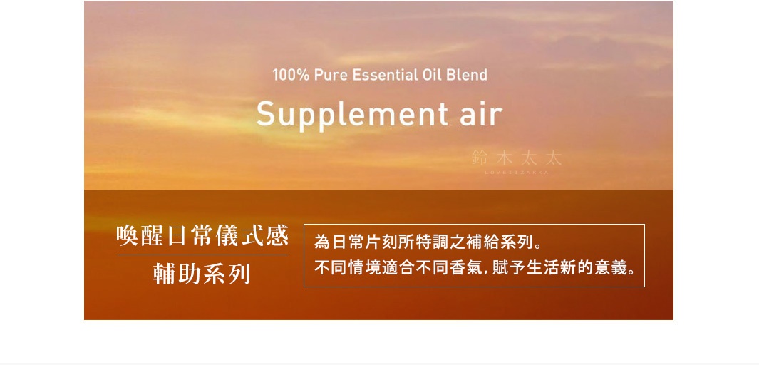 Supplement air 

喚醒日常儀式感
輔助系列

為日常片刻所特調之補給系列。不同情境適合不同香氣，賦予生活新的意義。

ラベンダーハーブのクールダウン効果で、ストレスのない眠りを導く
