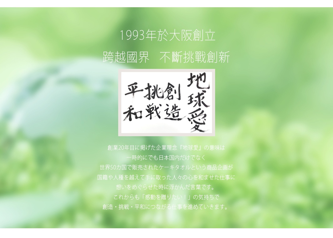1993年於大阪創立 跨越國界 不斷挑戰創新 平挑創 和戰造 地球愛 創業20年目に掲げた企業理念『地球愛』の意味は一時的にも日本国内だけでなく世界50カ国で販売されたケーキタオルという商品企画が国籍や人種を越えて手に入った人々の心を和ませた仕事に想いをめぐらせた時に浮かんだ言葉です。これからも「感動を贈りたい！」の気持ちで創造・挑戦・平和につながる仕事を進めていきます。