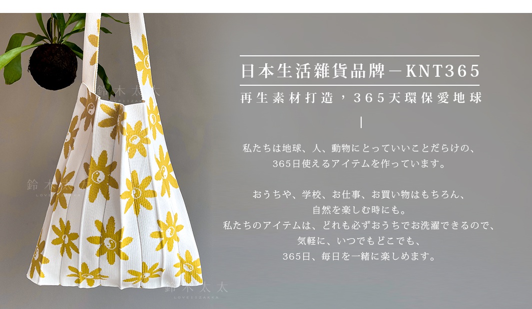 日本生活雜貨品牌－KNT365
再生素材打造，365天環保愛地球

私たちは地球、人、動物にとっていいことだらけの、365日使えるアイテムを作っています。

おうちや、学校、お仕事、お買い物はもちろん、自然を楽しむ時にも。
私たちのアイテムは、どれも必ずおうちでお洗濯できるので、気軽に、いつでもどこでも、
365日、毎日を一緒に楽しめます。