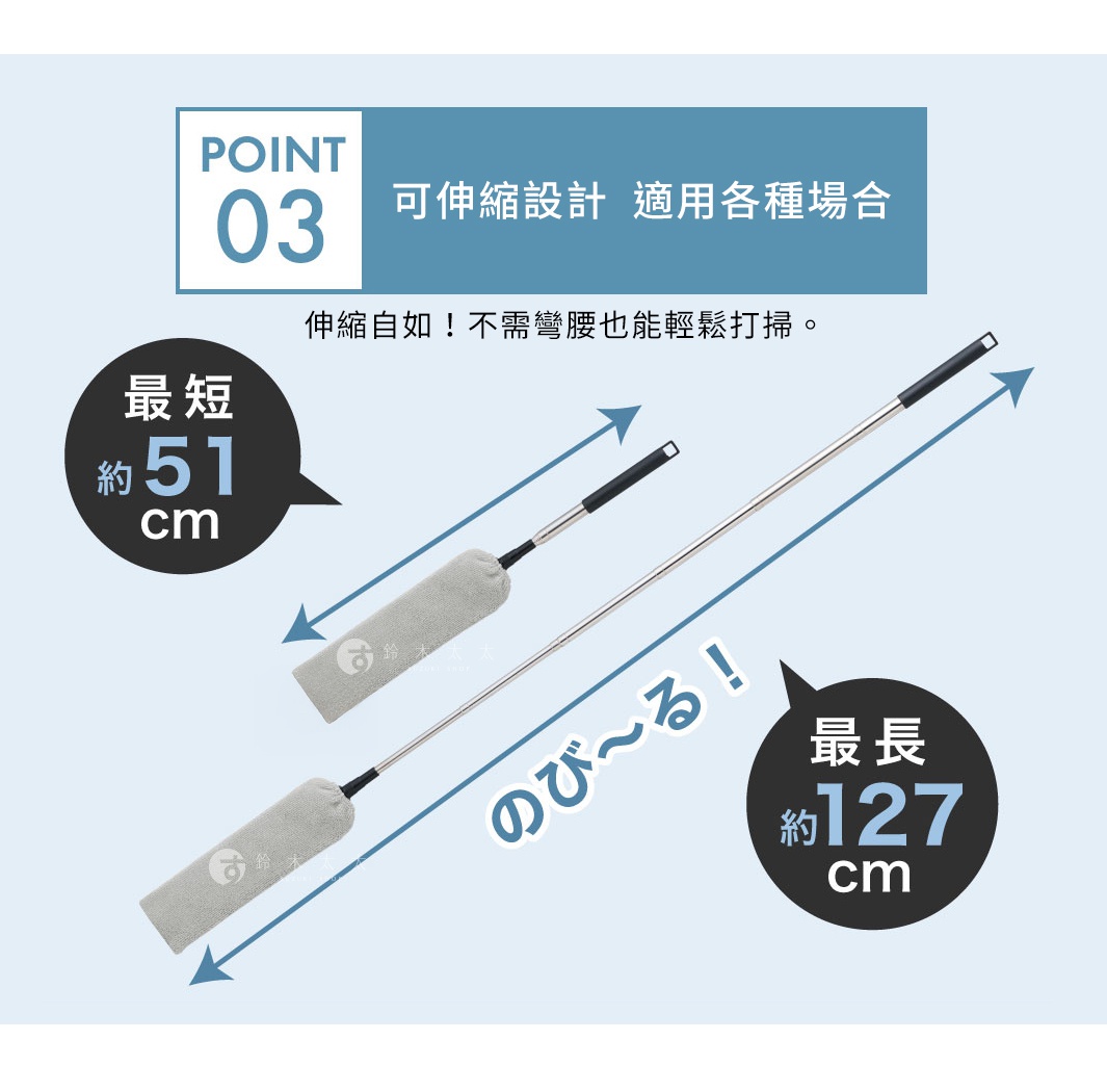 POINT 03 
可伸縮設計  適用各種場合
伸縮自如！不需彎腰也能輕鬆打掃。

最短約51cm

最長約127cm
