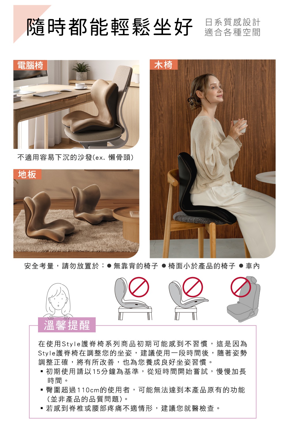 圖片文字：隨時都能輕鬆坐好，日系質感設計適合各種空間。電腦椅、木椅與地板皆可使用，不適用容易下沉的沙發。安全考量請勿放置於無靠背的椅子、椅面小於產品的椅子或車內。溫馨提醒：初期使用建議以15分鐘為基準，慢慢加長時間。臀圍超過110公分的使用者可能無法達到產品功能。若感到脊椎或腰部疼痛不適，建議就醫檢查。