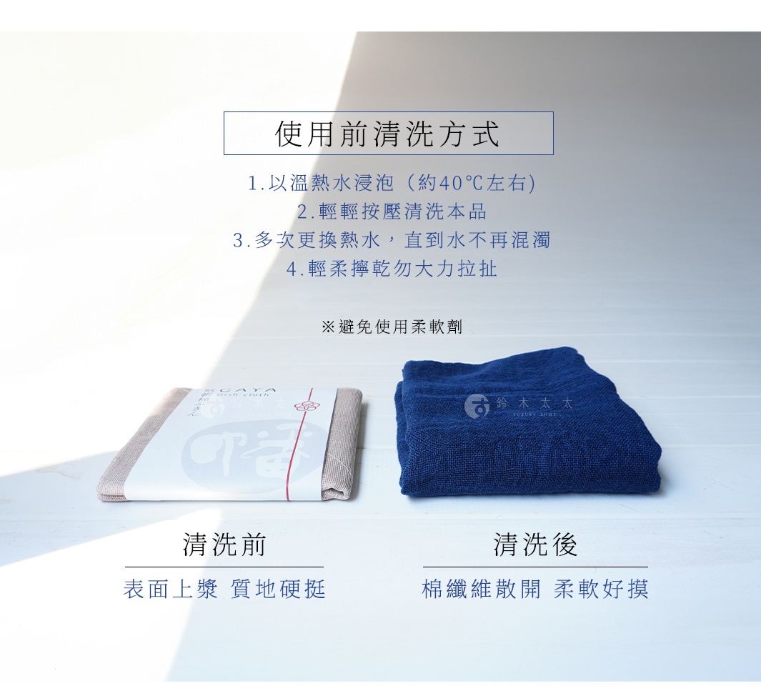 圖片文字： 使用前清洗方式 1. 以溫熱水浸泡（約40℃左右） 2. 輕輕按壓清洗本品 3. 多次更換熱水，直到水不再混濁 4. 輕柔擰乾勿大力拉扯 ※避免使用柔軟劑 清洗前 表面上漿 質地硬挺 清洗後 棉織維散開 柔軟好摸