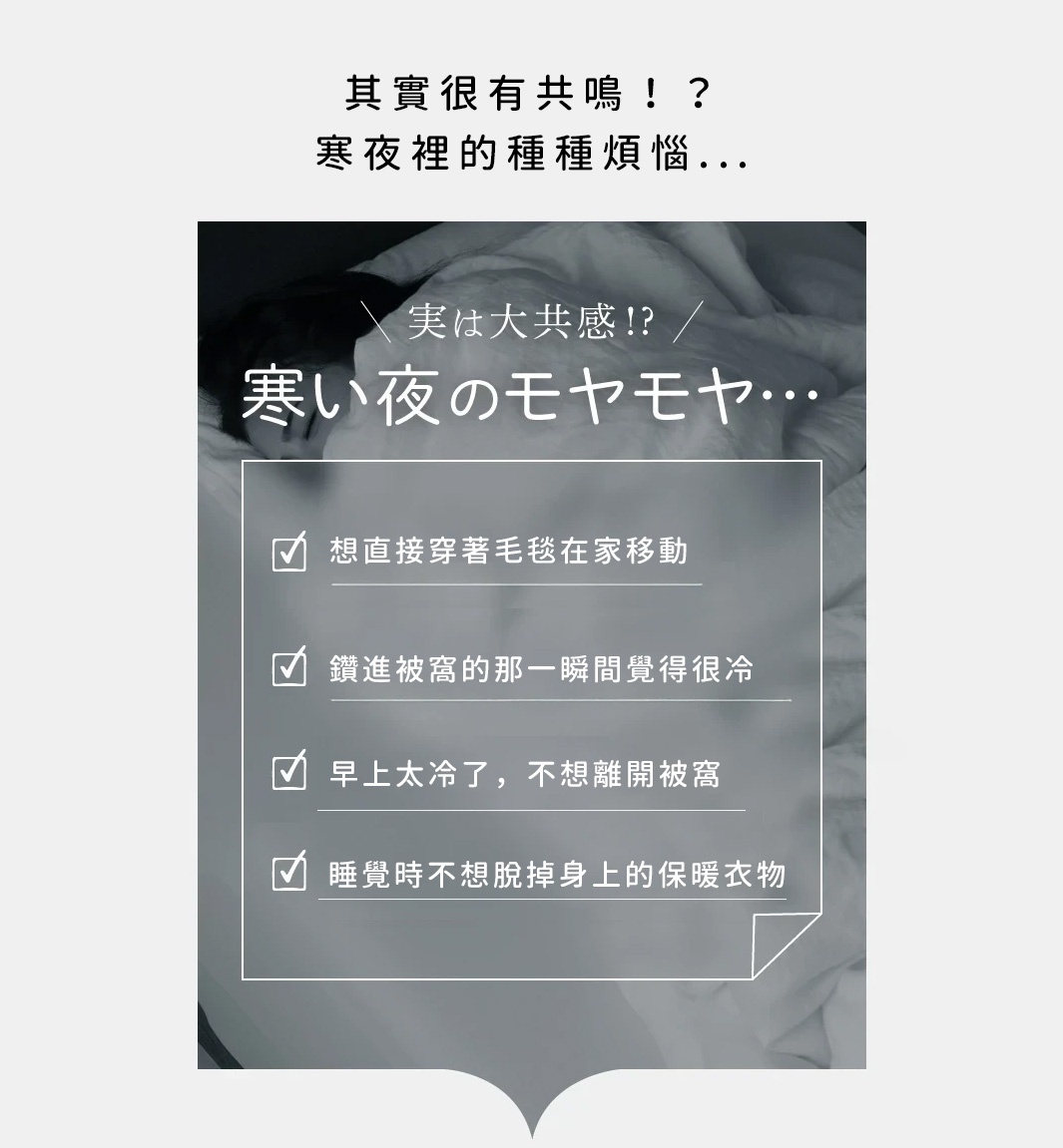 圖片文字：其實很有共鳴！？寒夜裡的種種煩惱… \n 實は⼤共感!? / 寒い夜のモヤモヤ… \n ☑️ 想直接穿著毛毯在家移動 \n ☑️ 鑽進被窩的那一瞬間覺得很冷 \n ☑️ 早上太冷了，不想離開被窩 \n ☑️ 睡覺時不想脫掉身上的保暖衣物