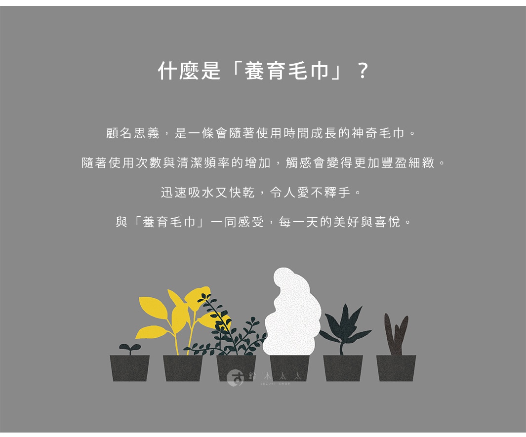 什麼是「養育毛巾」？
顧名思義，是一條會隨著使用時間成長的神奇毛巾。
 隨著使用次數與清潔頻率的增加，觸感會變得更加豐盈細緻。
迅速吸水又快乾，令人愛不釋手。
 與「養育毛巾」一同感受，每一天的美好與喜悅。
