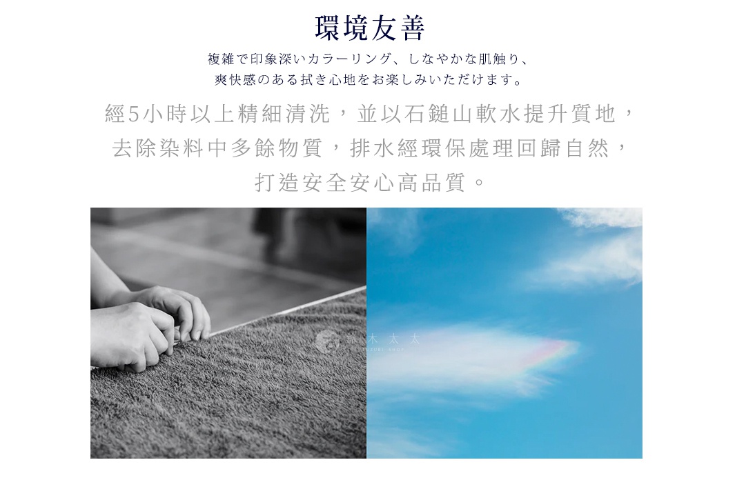 環境
友善

經5小時以上精細清洗，並以石鎚山軟水提升質地，去除染料中多餘物質，排水經環保處理回歸自然，打造安全安心高品質。

複雑で印象深いカラーリング、しなやかな肌触り、爽快感のある拭き心地をお楽しみいただけます。