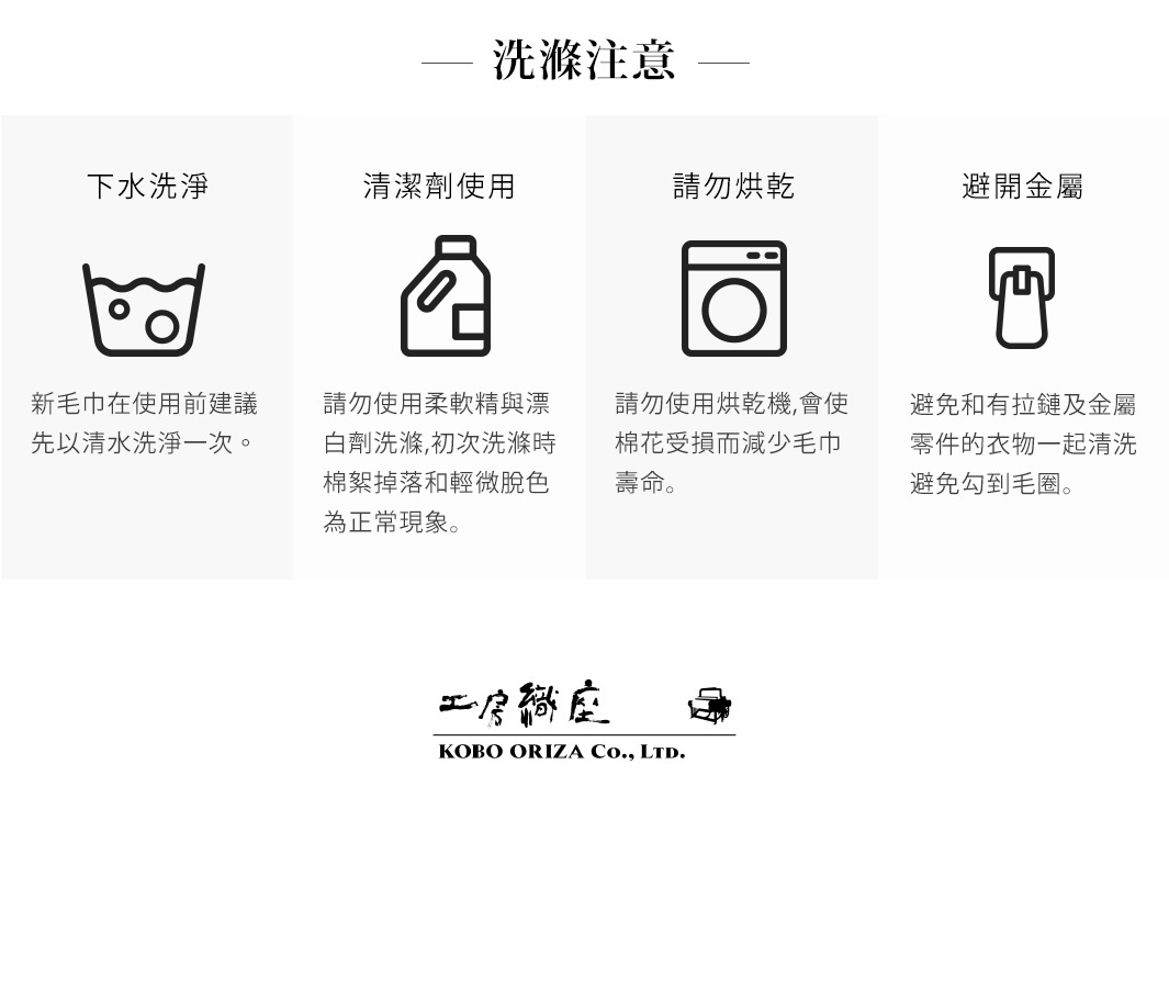 圖片文字：洗滌注意事項 下水洗滌 請勿烘乾 避免金屬 新毛巾在使用前建議先以清水洗淨一次 請勿使用柔軟精與漂白劑洗滌,初次洗滌時棉絮掉落和輕微脫色為正常現象 請勿使用烘乾機,會使棉花受損而減少毛巾壽命 避免和有拉鏈及金屬零件的衣物一起清洗避免勾到毛圈 工房織座 KOBO ORIZA Co., Ltd.