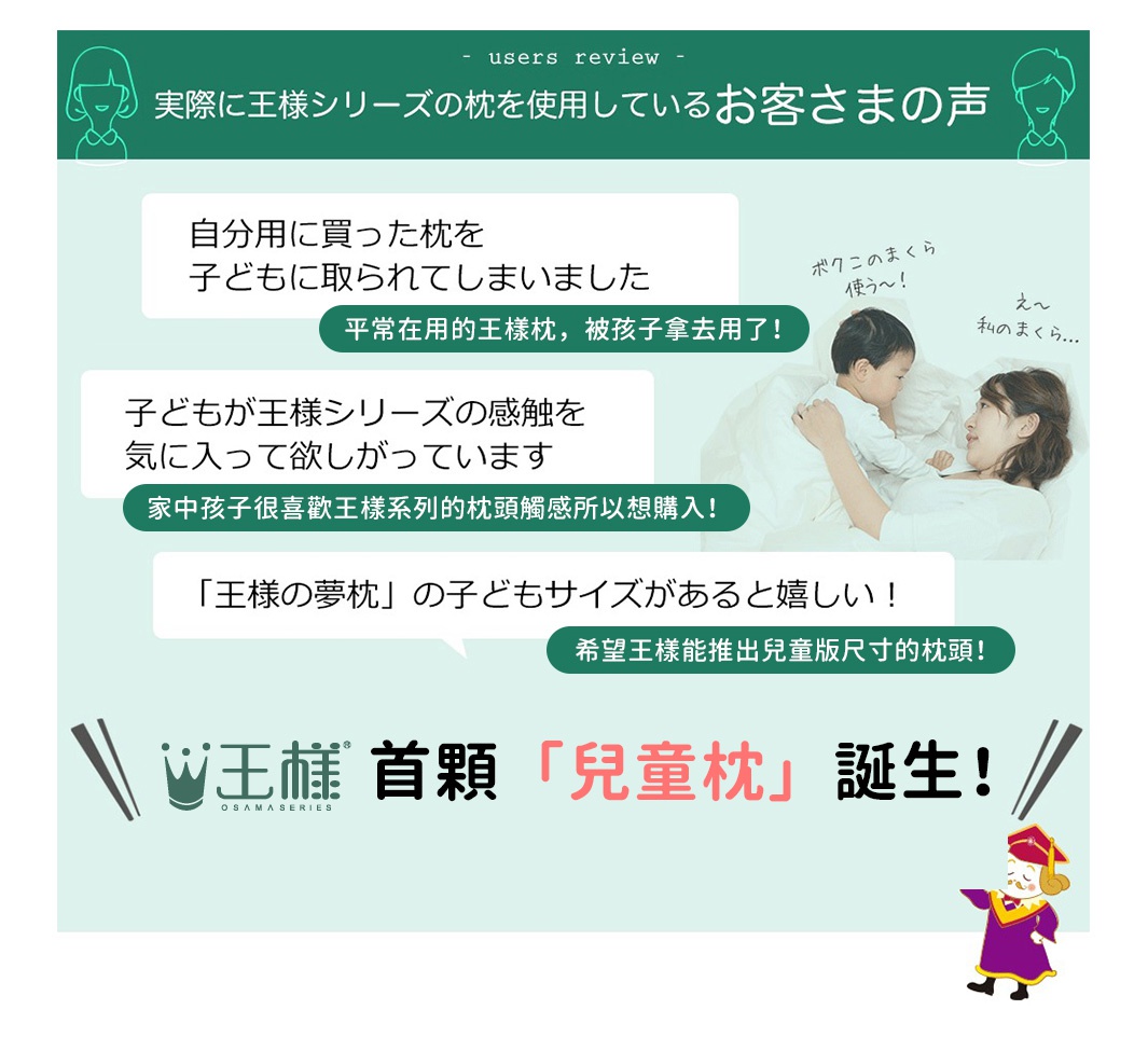 王樣首顆「兒童枕」誕生！

平常在用的王樣枕，被孩子拿去用了！
自分用に買った枕を子どもに取られてしまいました！


家中孩子很喜歡王樣系列的枕頭觸感所以想購入！
子どもが王様シリーズの感触を気に入ってます！


希望王樣能推出兒童版尺寸的枕頭！

子どもサイズがあると嬉しい！
