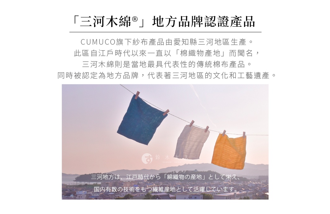 圖片文字：三河木綿地方品牌認證產品 CUMUCO旗下紗布產品由愛知縣三河地區生產。此區自江戶時代以來一直以棉織物產地而聞名，三河木綿則是當地最具代表性的傳統棉布產品，同時被認定為地方品牌，代表著三河地區的文化和工藝遺產。三河地方は、江戸時代から綿織物の産地として栄え、国内有数の技術をもつ繊維産地として活躍しています。