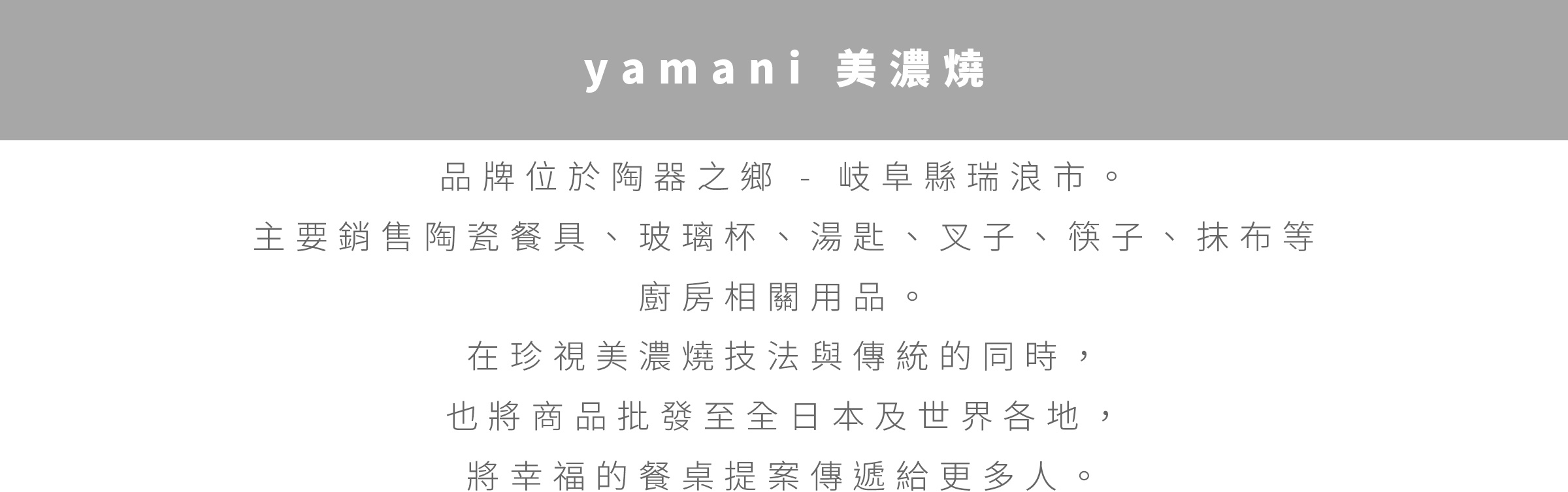 圖片文字：yamani 美濃燒 品牌位於陶瓷之鄉 - 岐阜縣瑞浪市。 主要銷售陶瓷餐具、玻璃杯、湯匙、叉子、筷子、抹布等 廚房相關用品。 在珍視美濃燒技法與傳統的同時, 也將商品批發至全日本及世界各地, 將幸福的餐桌提案傳遞給更多人。