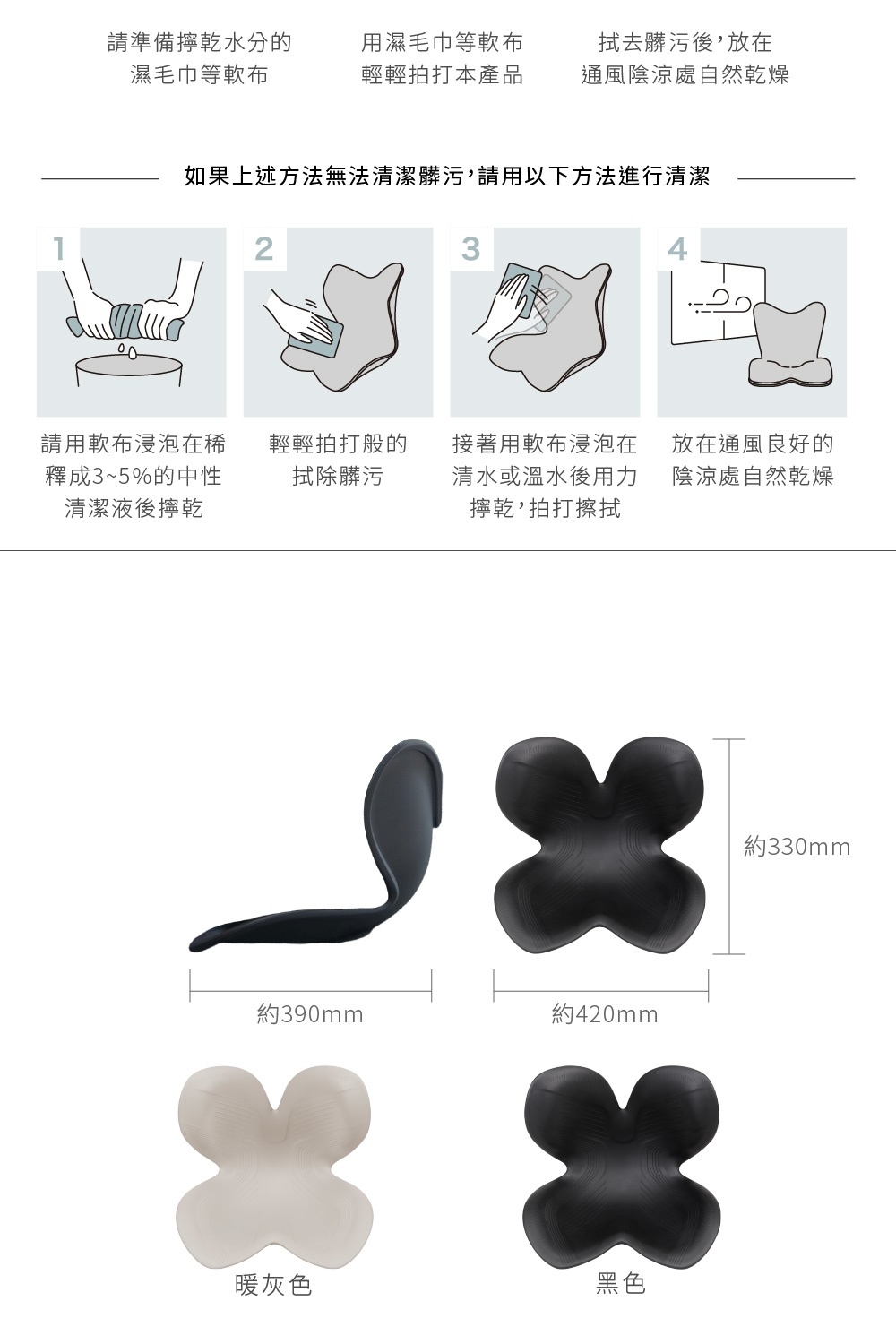 圖片文字：請準備擦乾水分的潔毛巾等軟布，用濕毛巾等軟布輕輕拍打本產品，拭去髒污後，放在通風陰涼處自然乾燥。如果上述方法無法清潔髒污，請用以下方法進行清潔：1.請用軟布浸泡在稀釋3~5%的中性清潔液後擦乾。2.輕輕拍打般的拭除髒污。3.接著用軟布浸泡在清水或溫水後用力擰乾，拍打擦拭。4.放在通風良好的陰涼處自然乾燥。約390mm，約420mm，約330mm，暖灰色，黑色