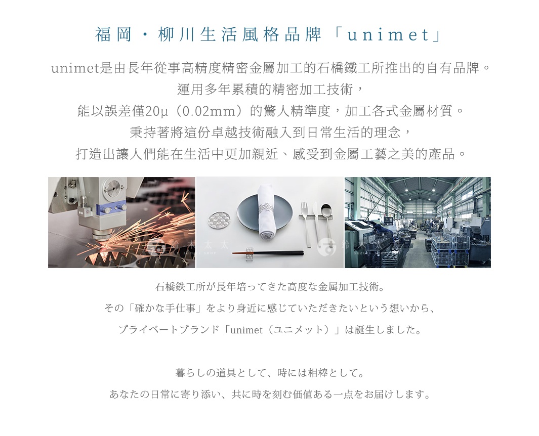 圖片文字：福岡柳川生活風格品牌unimet是由長年從事高精度精密金屬加工的石橋鐵工所推出的自有品牌。運用多年累積的精密加工技術，能以誤差僅20μ的驚人精準度，加工各式金屬材質。秉持將這份卓越技術融入到日常生活理念，打造出讓人們能在生活中更加親近、感受到金屬工藝之美的產品。石橋鐵工所が長年培ってきた高度な金属加工技術。その確かな手仕事をより身近に感じていただきたいという想いから、プライベートブランド