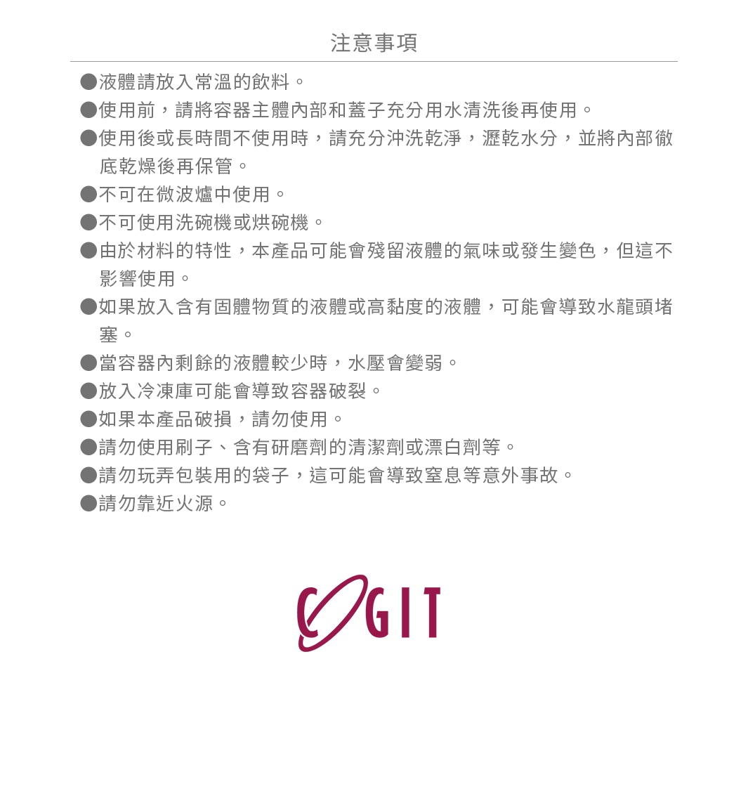 圖片文字：注意事項：液體請放入常溫的飲料。使用前，請將容器主體內部和蓋子充分用水清洗後再使用。使用後或長時間不使用時，請充分沖洗乾淨，瀝乾水分，並將內部徹底乾燥後再保管。不可在微波爐中使用。不可使用洗碗機或烘碗機。由於材料的特性，本產品可能會殘留液體的氣味或發生變色，但這不影響使用。如果放入含有固體物質的液體或高黏度的液體，可能會導致水龍頭堵塞。當容器內剩餘的液體較少時，水壓會變弱。放入冷涷庫可能