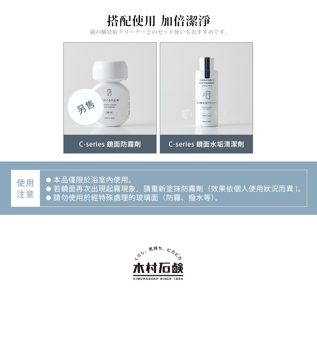 搭配使用　加倍潔淨

鏡のくもり止めとのセット使いもおすすめです。

C-series 鏡面防霧劑 (另售)

C-series 鏡面水垢清潔劑

使用注意
使用前請務必將清潔劑充分搖勻。
請勿使用於有薄膜加工或塗層的玻璃面。
請勿使用於眼鏡鏡片、樹脂製品、撥水性玻璃、軟質玻璃。
請勿使用於汽車擋風玻璃或後視鏡上。
若浴室為系統式衛浴結構，請避免用力過度造成鏡面損傷。
