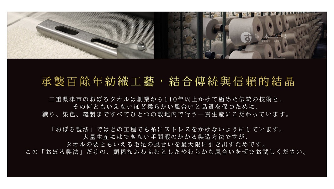 承襲百餘年紡織工藝，結合傳統與信賴的結晶

                三重県津市のおぼろタオルは創業から110年以上かけて極めた伝統の技術と、
その何ともいえないほど柔らかい風合いと品質を保つために、
織り、染色、縫製まですべてひとつの敷地内で行う一貫生産にこだわっています。

「おぼろ製法」ではどの工程でも糸にストレスをかけないようにしています。
大量生産にはできない手間暇のかかる製造方法ですが、
タオルの要ともいえる毛足の風合いを最大限に引き出すためです。
この「おぼろ製法」だけの、類稀なふわふわとしたやわらかな風合いをぜひお試しください。
