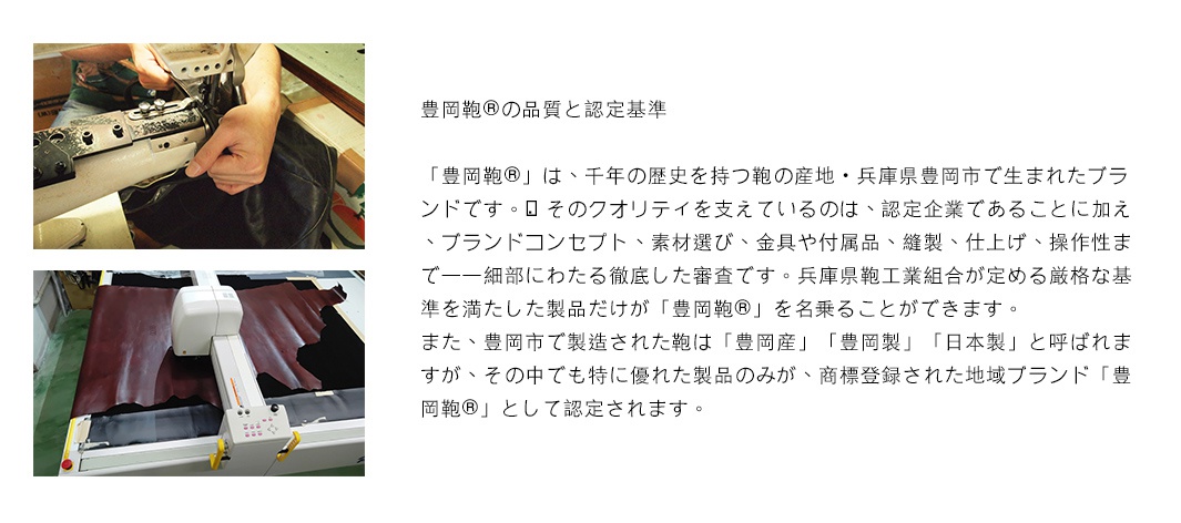 豊岡鞄的品質與認定基準。豊岡鞄是擁有千年歷史的鞄的產地，為兵庫縣豊岡市所誕生的品牌。其品質由認證企業支持，並在品牌概念、材料選擇、五金配件、縫製、仕上げ、操作性等方面經過嚴格審查。只有符合兵庫縣鞄工業組合制定的嚴格標準的產品才能稱為豊岡鞄。在豊岡市製造的鞄稱為「豊岡產」或「日本製」，其中最優異的產品會被註冊為地區品牌「豊岡鞄」並認證。