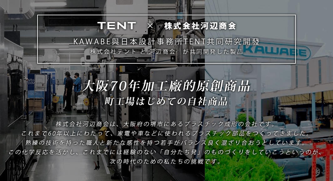 KAWABE與日本設計事務所TENT共同研究開發
株式会社テント と 河辺商会　が共同開発した製品

大阪70年塑膠成形加工廠的原創商品
町工場はじめての自社商品
株式会社河辺商会は、大阪府の堺市にあるプラスチック成形の会社です。これまで60年以上にわたって、家電や車などに使われるプラスチック部品をつくってきました。熟練の技術を持った職人と新たな感性を持つ若手がバランス良く混ざり合おうとしています。この化学反応を活かし、これまでには経験のない「自分たち発」のものづくりをしていこうというのが、次の時代のための私たちの挑戦です。

