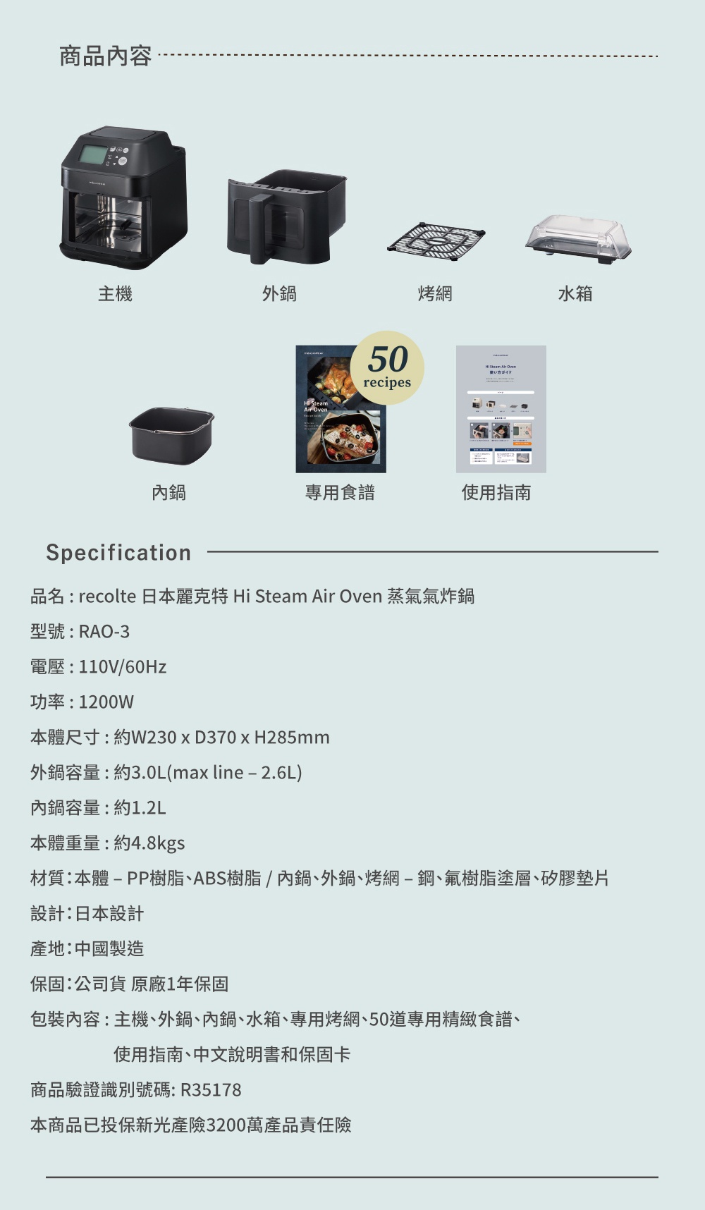 圖片文字：商品內容 主機 外鍋 烤網 水箱 內鍋 專用食譜 使用指南 Specification 品名：recolte 日本麗克特 Hi Steam Air Oven 蒸氣氣炸鍋 型號：RAO-3 電壓：110V/60Hz 功率：1200W 本體尺寸：約W230 x D370 x H285mm 外鍋容量：約3.0L(max line - 2.6L) 內鍋容量：約1.2L 本體重量：約4.8kgs