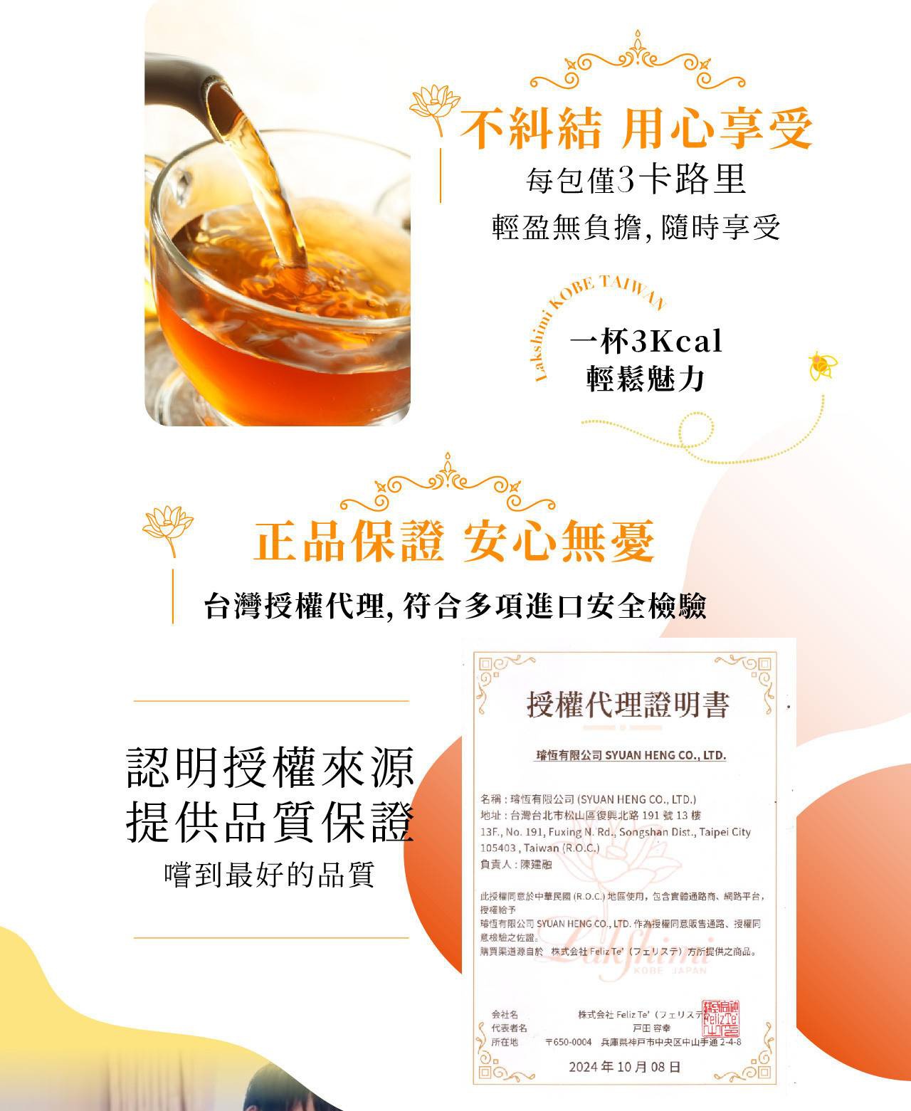 圖片文字：不糾結 用心享受 每包僅3卡路里 輕鬆無負擔,隨時享受 Lakshimi KOBE TAIWAN 一杯3Kcal 輕鬆魅力 正品保證 安心無憂 台灣授權代理,符合多項進口安全檢驗 授權代理證明書 證明授權來源 提供品質保證 嚐到最好的品質 瑄恒有限公司 SYUAN HENG CO., LTD. 名稱:瑄恒有限公司(SYUAN HENG CO., LTD.) 地址:台灣台北市松山區復興北路