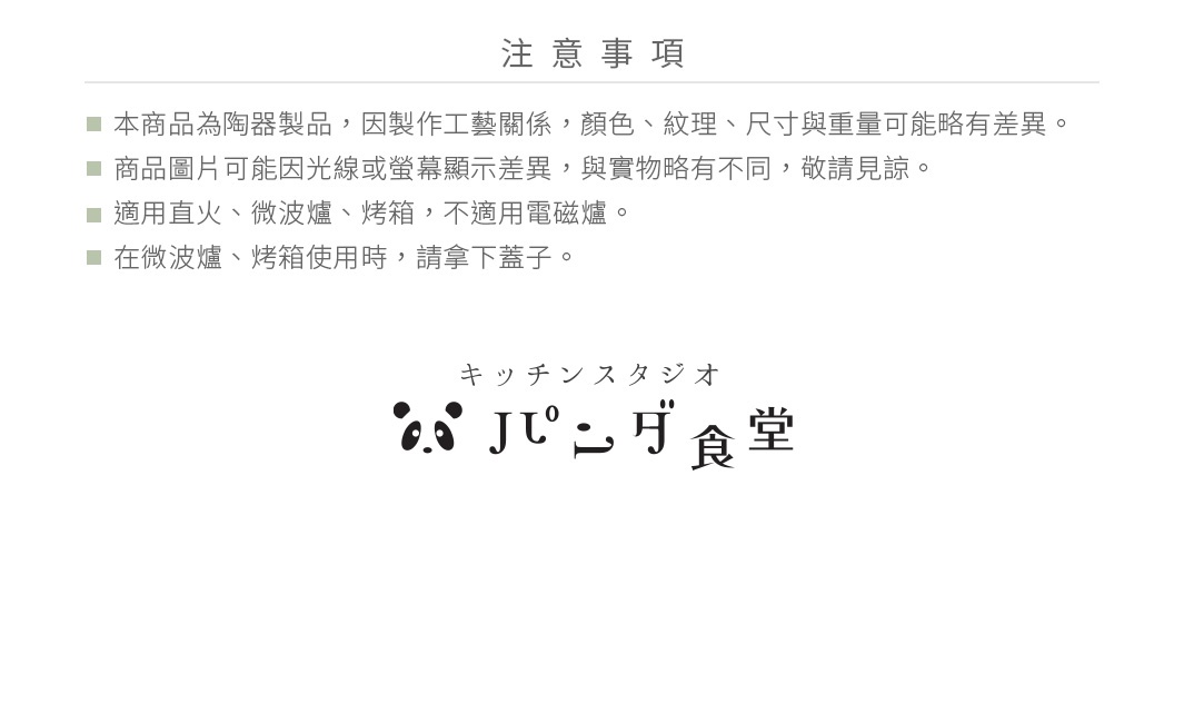 圖片文字：注意事項 本商品為陶瓷製品，因製作工藝關係，顏色、紋理、尺寸與重量可能略有差異。 商品圖片可能因光線或螢幕顯示差異，與實物略有不同，敬請見諒。 適用直火、微波爐、烤箱，不適用電磁爐。 在微波爐、烤箱使用時，請拿下蓋子。