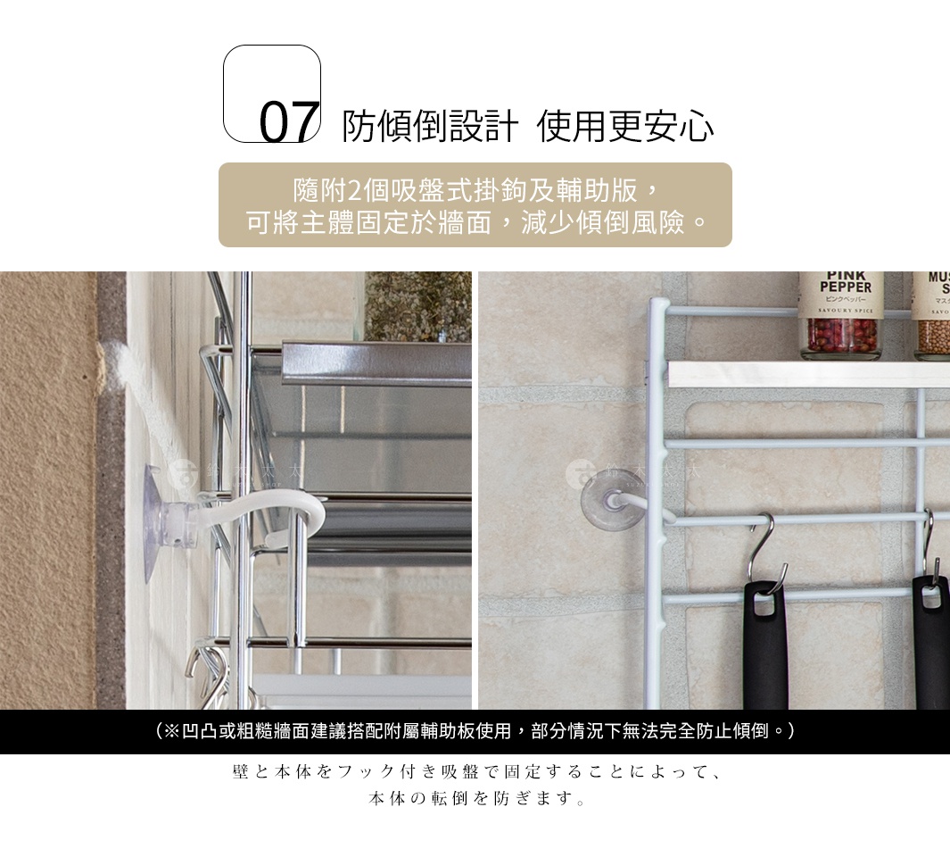 防傾倒設計 使用更安心 隨附2個吸盤式掛鉤及輔助版， 可將主體固定於牆面，減少傾倒風險。 （※凹凸或粗糙牆面建議搭配附屬輔助板使用， 部分情況下無法完全防止傾倒。） 壁と本体をフック付き吸盤で固定することによって、本体の転倒を防ぎます。