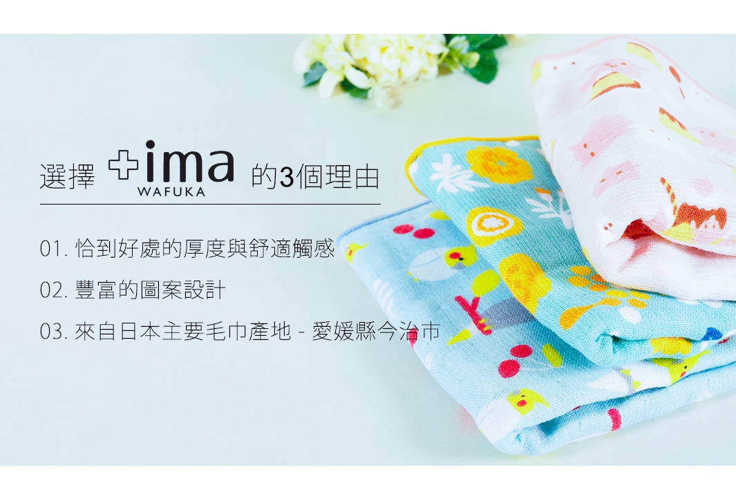選擇 +ima WAFUKA 的3個理由 01. 恰到好處的厚度與舒適觸感 02. 豐富的圖案設計 03. 來自日本主要毛巾產地 - 愛媛縣今治市