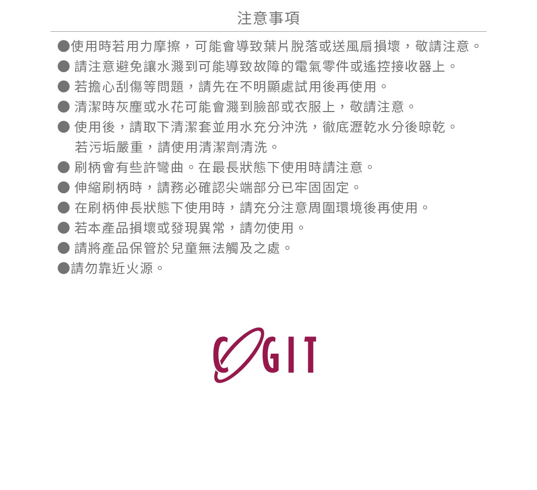 圖片文字：注意事項：使用時若用力摩擦，可能會導致葉片脫落或送風扇損壞，敬請注意。請注意避免讓水濺到可能導致故障的電氣零件或遙控接收器上。若擔心刮傷等問題，請先在不明顯處試用後再使用。清潔時灰塵或水花可能會濺到臉部或衣服上，敬請注意。使用後，請取下清潔套並用水充分沖洗，徹底瀝乾水分後晾乾。若污垢嚴重，請使用清潔劑清洗。刷柄會有些許彎曲。在最長狀態下使用時請注意。伸縮刷柄時，請務必確認尖端部分已牢固固