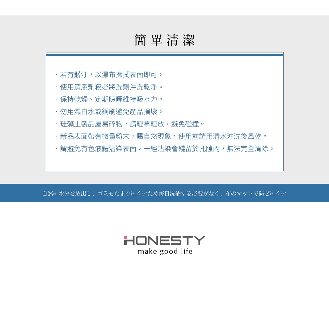 圖片文字：簡單清潔。若有髒汙，以濕布擦拭表面即可。使用清潔劑務必將洗劑沖洗乾淨。保持乾燥、定期晾曬維持吸水力。勿用漂白水或鋼刷避免產品損壞。珪藻土產品屬易碎物，請輕拿輕放，避免碰撞。新品表面帶有微量粉末，屬自然現象，使用前請用清水沖洗後風乾。請避免有色液體沾染表面，一經沾染會殘留於孔隙內，無法完全清除。自然に水分を放出し、ゴミもたまりにくいため毎日洗濯する必要がなく、布のマットで防ぎにくい。