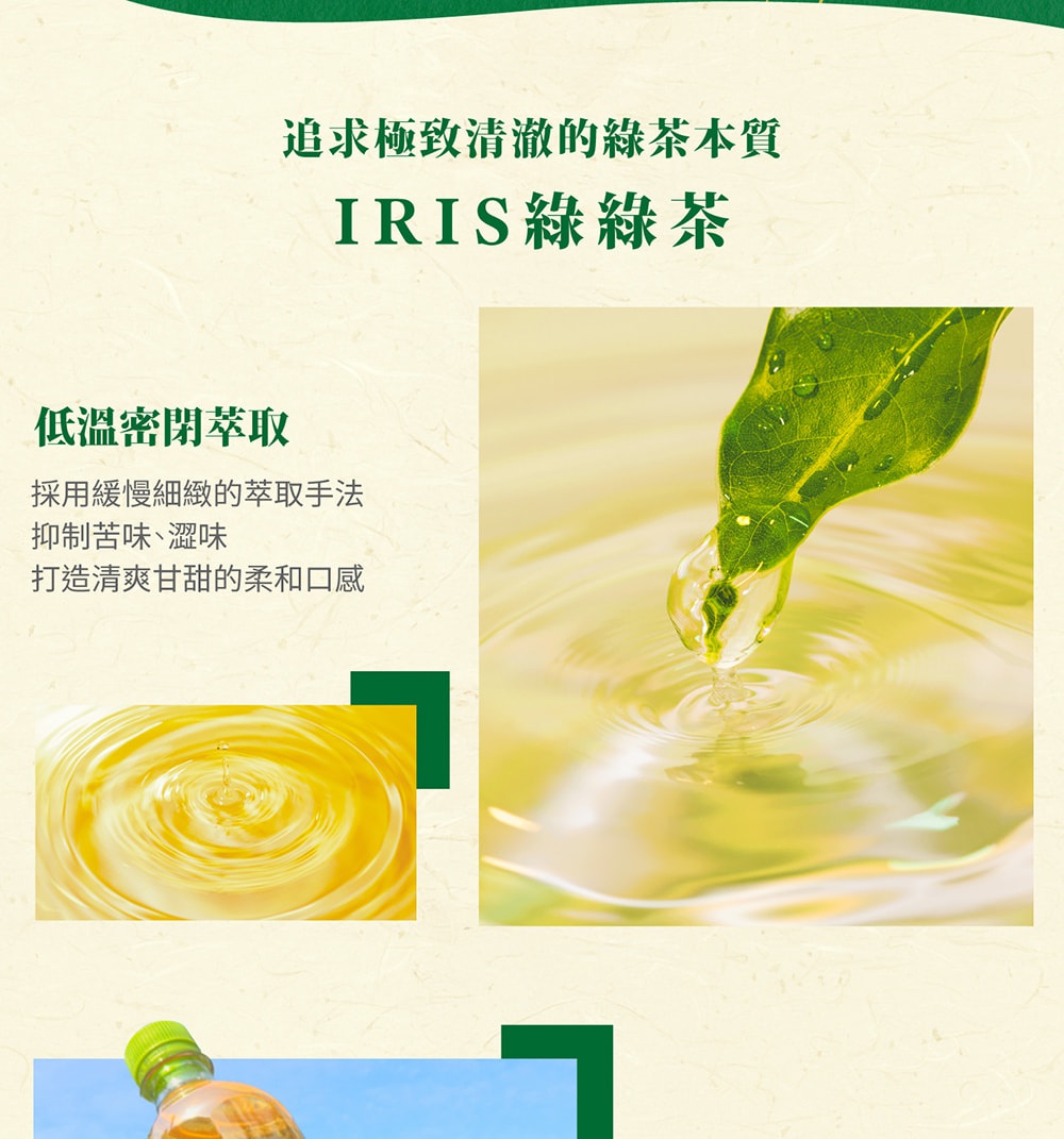 圖片文字：追求極致清澈的綠茶本質 IRIS綠綠茶 低溫密閉萃取 採用緩慢細緻的萃取手法 抑制苦味、澀味 打造清爽甘甜的柔和口感