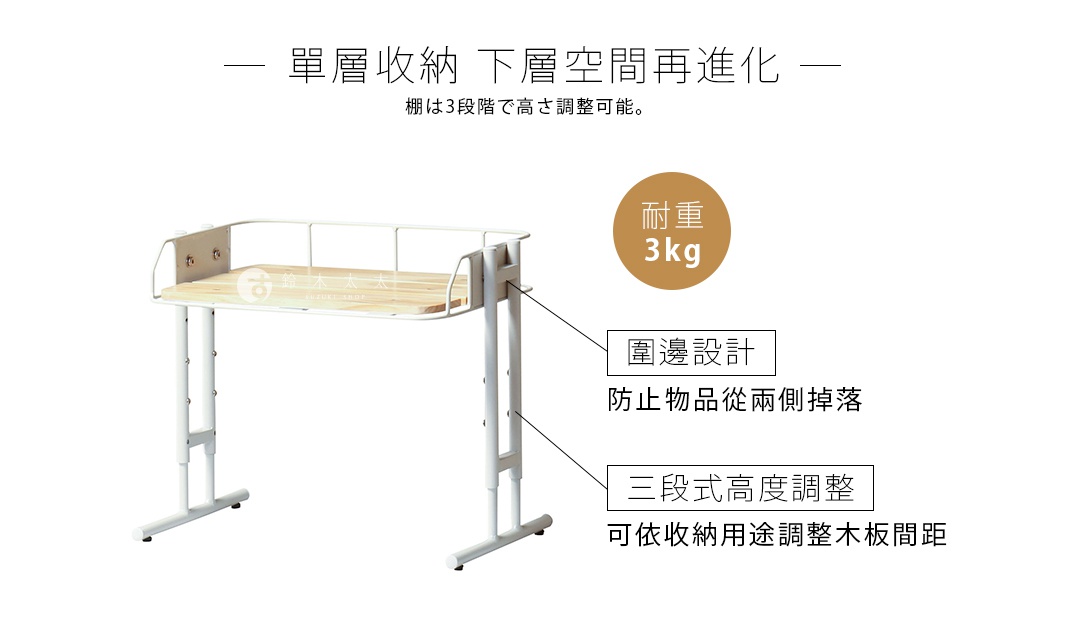 單層收納  下層空間再進化

棚は3段階で高さ調整可能。

耐重     3kg

      圍邊設計

 防止物品從兩側掉落

三段式高度調整

可依收納用途調整木板間距
