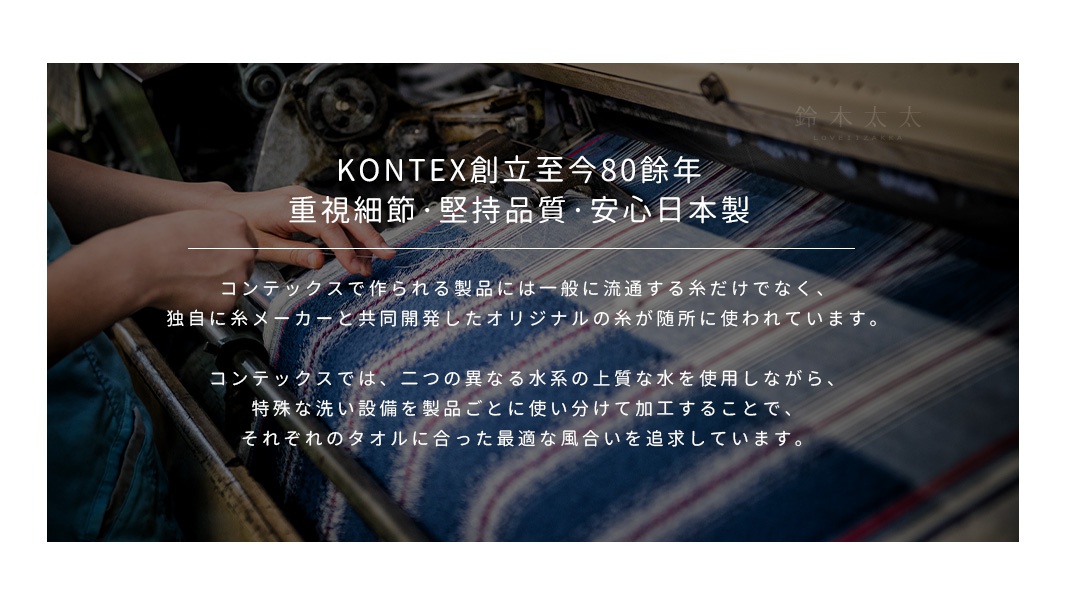 KONTEX創立至今80餘年
重視細節，堅持品質，安心日本製
コンテックスで作られる製品には一般に流通する糸だけでなく、
独自に糸メーカーと共同開発したオリジナルの糸が随所に使われています。

コンテックスでは、二つの異なる水系の上質な水を使用しながら、
特殊な洗い設備を製品ごとに使い分けて加工することで、
それぞれのタオルに合った最適な風合いを追求しています。