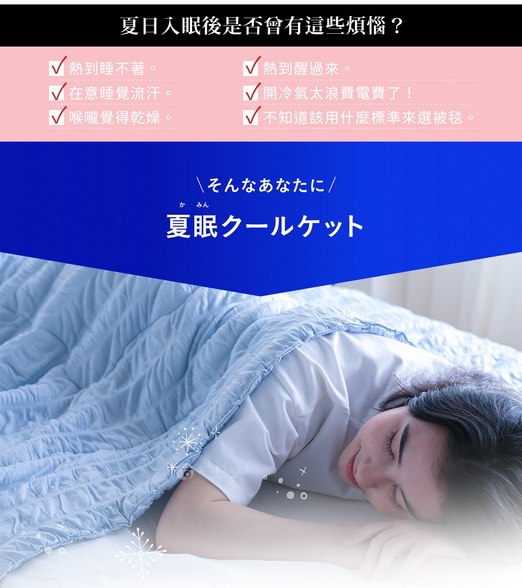 夏日入眠後是否曾有這些煩惱？ 熱到睡不著。 熱到醒過來。 在意睡覺流汗。 開冷氣太浪費電費了！ 喉嚨覺得乾燥。 不知道該用什麼標準來選被毯。