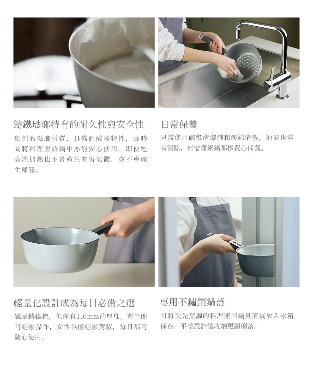 圖片文字：鑄鐵琺瑯特有的耐久性與安全性，獨創的琺瑯材質具備耐酸鹼特性，長時間料理安心使用，高溫加熱不產生有害氣體與綠鏽。日常保養僅需使用清潔劑與海綿清洗，油漬容易清除。輕量化設計成為每日必備之選，僅1.6mm的厚度讓女性也能單手輕鬆操作。專用不鏽鋼鍋蓋設計，可將烹調後的料理連同鍋具直接放入冰箱保存。