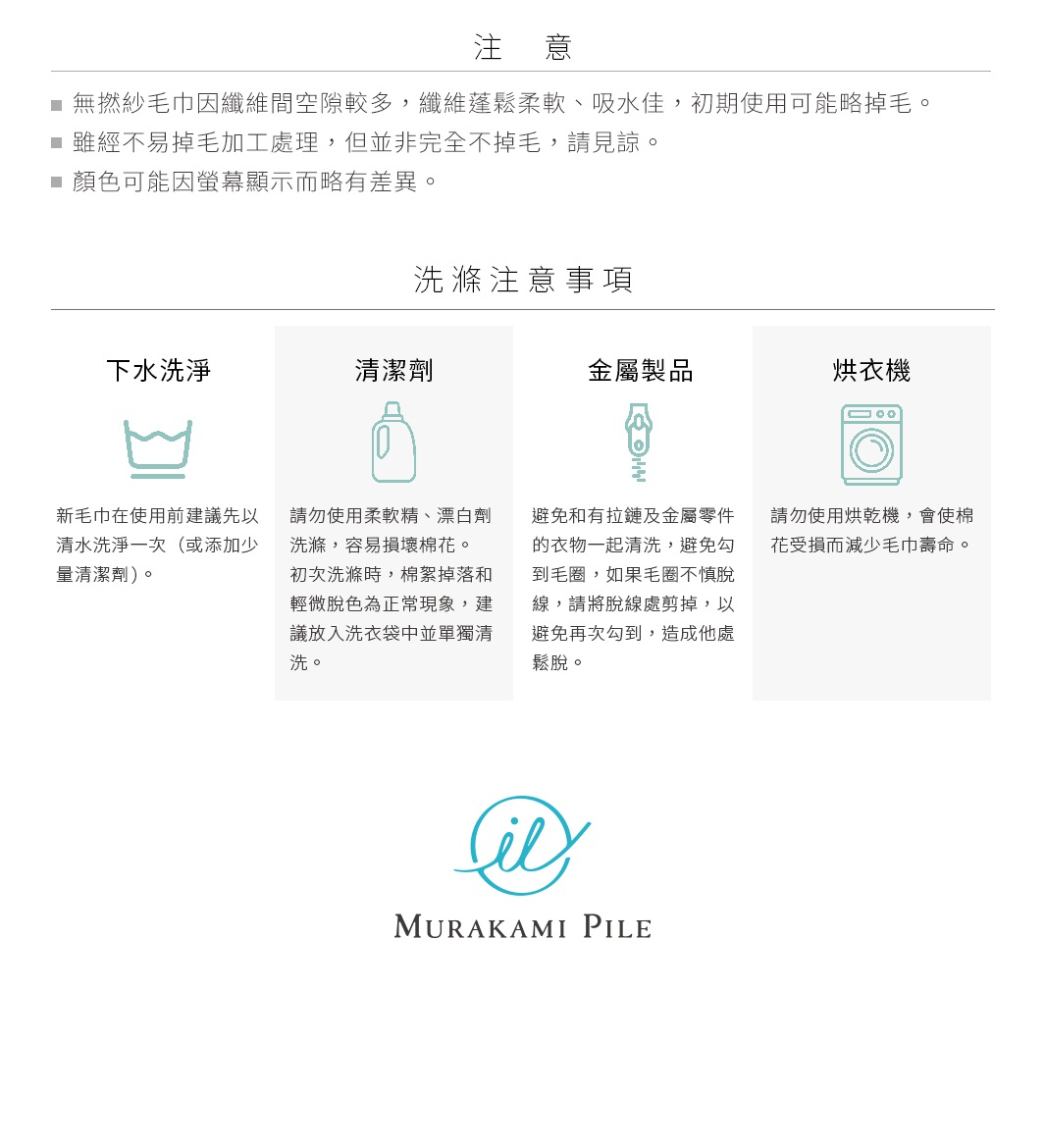 圖片文字：注意事項：無撚紗毛巾因纖維空間較多，纖維蓬鬆柔軟、吸水佳，初期使用可能略掉毛。雖經不易掉毛加工處理，但並非完全不掉毛，請見諒。顏色可能因螢幕顯示而略有差異。洗滌注意事項：下水洗滌：新毛巾在使用前建議先以清水洗淨一次（或添加少量清潔劑）。清潔劑：請勿使用柔軟精、漂白劑洗滌，容易損壞棉花。初次洗滌時，棉絮掉落和輕微脫色為正常現象，建議放入洗衣袋中單獨清洗。金屬製品：避免和有拉鍊及金屬零件的衣