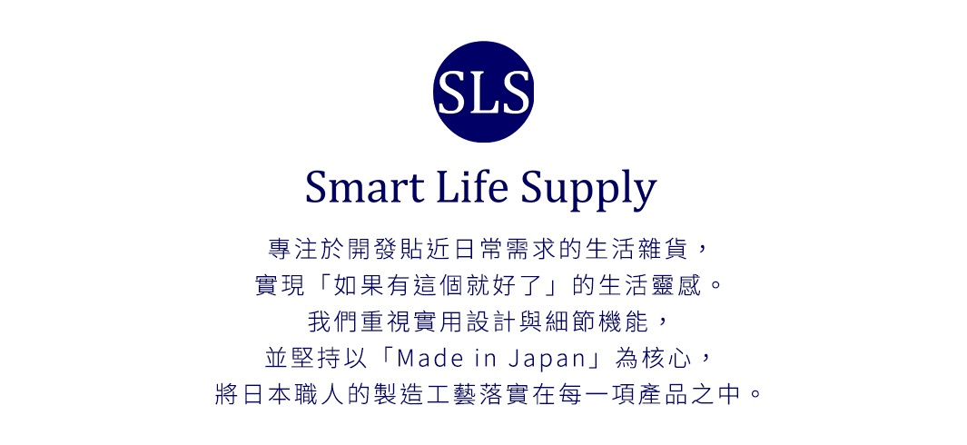圖片文字：SLS Smart Life Supply 專注於開發貼近日常需求的生活雜貨，實現 如果有這個就好了 的生活靈感。我們重視實用設計與細節機能，並堅持以 Made in Japan 為核心，將日本職人的製造工藝落實在每一項產品之中。