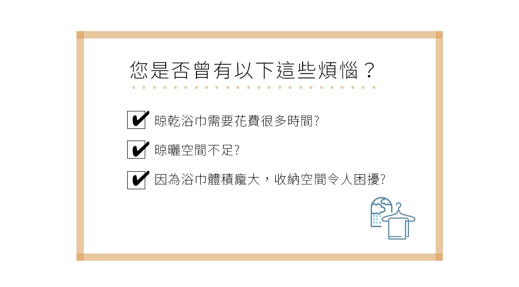 您是否曾有以下這些煩惱？ 晾乾浴巾需要花費很多時間？ 晾曬空間不足？ 因為浴巾體積龐大，收納空間令人困擾？