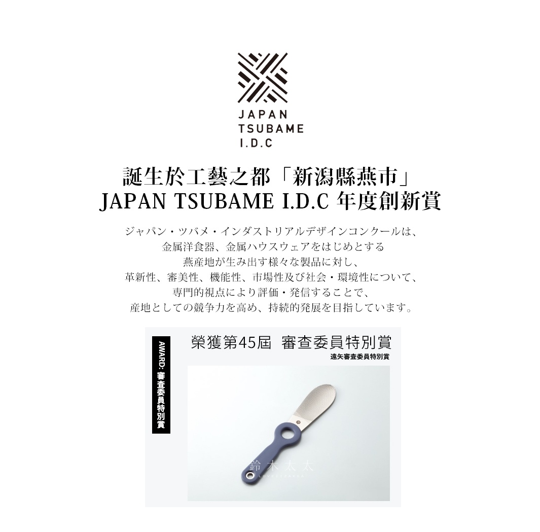 誕生於工藝之都「新潟縣燕市」
JAPAN TSUBAME I.D.C 年度創新賞

ジャパン・ツバメ・インダストリアルデザインコンクールは、
金属洋食器、金属ハウスウェアをはじめとする
燕産地が生み出す様々な製品に対し、
革新性、審美性、機能性、市場性及び社会・環境性について、
専門的視点により評価・発信することで、
産地としての競争力を高め、持続的発展を目指しています。

  榮獲第45屆  審查委員特別賞
