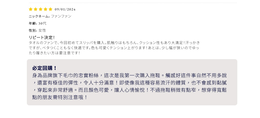 必定回購！
身為品牌旗下毛巾的忠實粉絲，這次是我第一次購入拖鞋。觸感好這件事自然不用多說，還富有極佳的彈性，令人十分滿意！即使像我這種容易流汗的體質，也不會感到黏膩，穿起來非常舒適。而且顏色可愛，讓人心情愉悅！不過拖鞋稍微有點窄，想穿得寬鬆點的朋友需特別注意哦！
