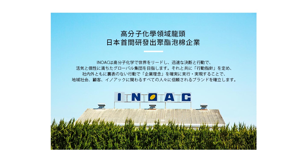 高分子化學領域龍頭
    日本首間研發出聚酯泡棉企業

INOACは高分子化学で世界をリードし、迅速な決断と行動で、
活気と個性に満ちたグローバル集団を目指します。それと共に「行動指針」を定め、
社内外ともに裏表のない行動で「企業理念」を確実に実行・実現することで、
地域社会、顧客、イノアックに関わるすべての人々に信頼されるブランドを確立します。
