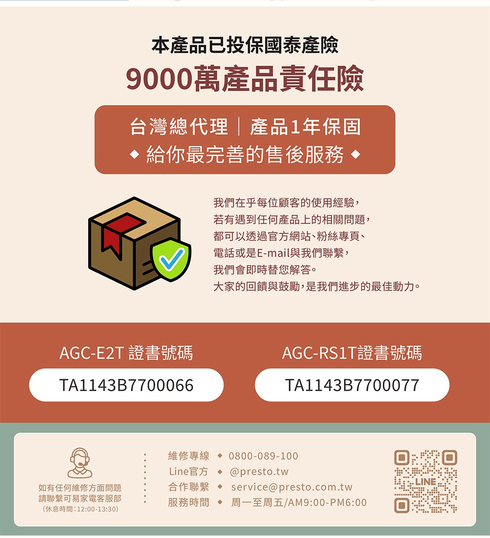 圖片文字：本產品已投保國泰產險9000萬產品責任險。台灣總代理產品一年保固，給你最完善的售後服務。我們在乎每位顧客的使用經驗，若有遇到任何產品上的相關問題，都可以透過官方網站、粉絲專頁、電話或是Email與我們聯繫，我們會即時替您解答。大家的回饋與鼓勵，是我們進步的最佳動力。AGC-E2T證書號碼TA1143B7700066，AGC-RS1T證書號碼TA1143B7700077。維修專線0800-