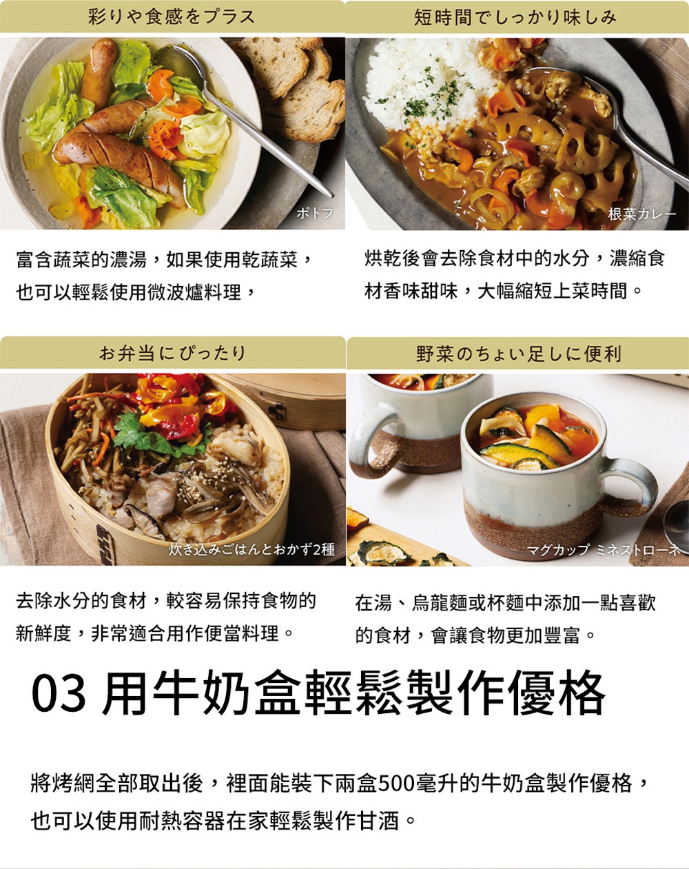 圖片文字：彩りや食感プラス 短時間でしっかり味imf お弁当にぴったり 野菜のちょい足しに便利 炊き込みごはんとおかず2種 マグカップミニストローネ 富含蔬菜的濃湯，如果使用乾蔬菜，烘乾後會去除食材中的水分，濃縮食 材香甜味，大幅縮短上菜時間。 也可以輕鬆使用微波爐料理， 去除水分的食材，較容易保持食物的 在湯、烏龍麵或杯麵中添加一點喜歡 的新鮮度，非常適合用作便當料理。 的食材，會讓食物更加豐富