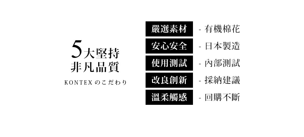 5大堅持非凡品質，嚴選素材：有機棉花，安心安全：日本製造，使用測試：內部測試，改良創新：採納建議，溫柔觸感：回購不斷。