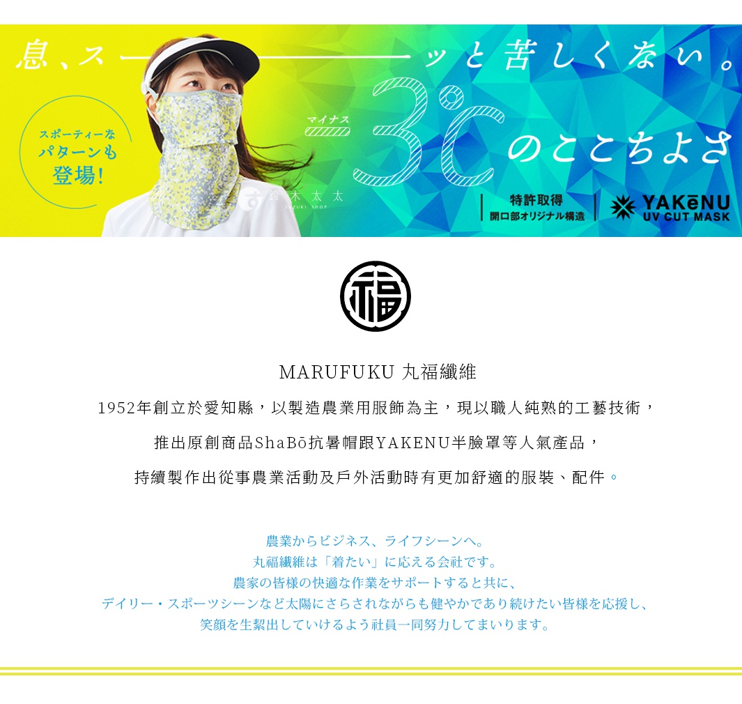 圖片文字：MARUFUKU丸福纖維，1952年創立於愛知縣，以製造農業用服飾為主，現以職人純熟的工藝技術，推出原創商品ShaBō抗暑帽跟YAKENU半臉罩等人氣產品，持續製作出從事農業活動及戶外活動時有更加舒適的服裝、配件。農業からビジネス、ライフシーンへ。丸福纖維是「著たい」に應える会社です。農家的皆様の快適な作業をサポートすると共に、デイリー、スポーツシーンなど太陽にさらされながらも健やかであ