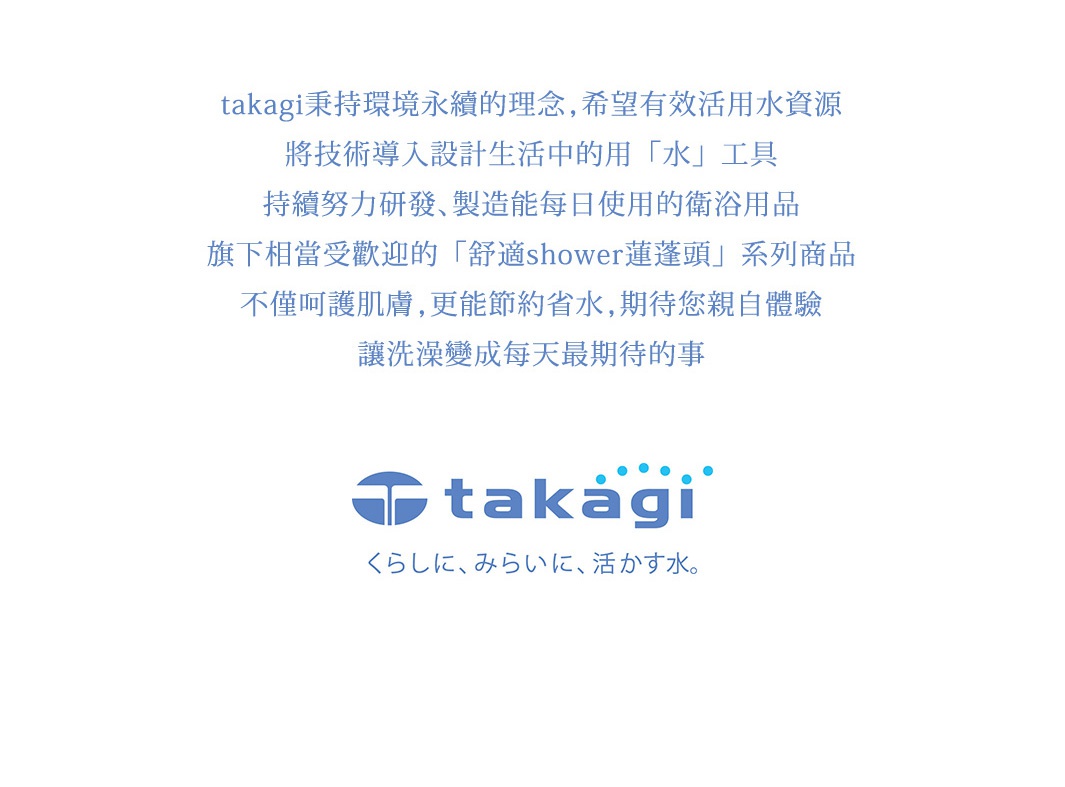 takagi秉持環境永續的理念，希望有效活動水資源，將技術導入設計生活中的用水工具
持續努力研發，製造能每日使用的衛浴用品。
旗下相當受歡迎的舒適shower蓮蓬頭系列商品，不僅呵護肌膚，更能節約省水，期待您親自體驗，讓洗澡變成每天最期待的事。