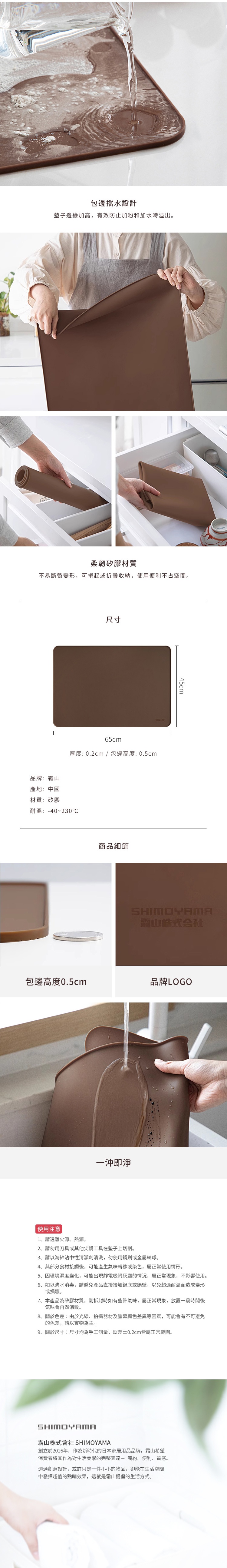 圖片文字：包邊擋水設計，墊子邊緣加高，有效防止加粉和加水時溢出。柔韌矽膠材質，不易斷裂變形，可捲起或折疊收納，使用便利不占空間。尺寸：寬65cm x 高45cm，厚度：0.2cm / 包邊高度：0.5cm。品牌：霜山 產地：中國 材質：矽膠 耐溫：-40~230°C。一沖即淨。使用注意事項：1.請遠離火源、熱源。2.請勿用刀具或其他尖銳工具在墊子上切割。3.請以海綿沾中性清潔劑清潔，勿使用鋼刷或金