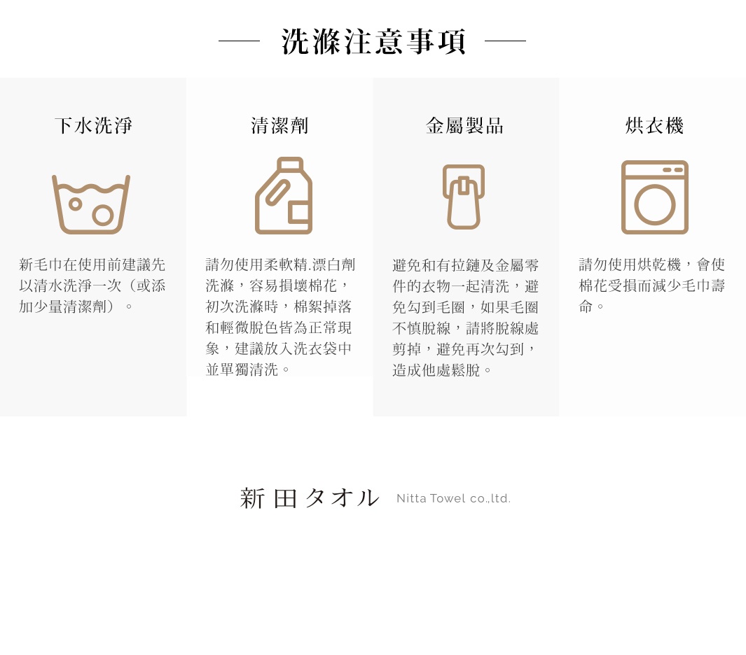 圖片文字：洗滌注意事項，下水洗淨：新毛巾在使用前建議先以清水洗淨一次或添加少量清潔劑。清潔劑：請勿使用柔軟精、漂白劑洗滌，容易損壞棉花，初次洗滌時，棉絮掉落和輕微脫色皆為正常現象，建議放入洗衣袋中並單獨清洗。金屬製品：避免和有拉鏈及金屬零件的衣物一起清洗，避免勾到毛圈，如果毛圈不慎脫線，請將脫線處剪掉，避免再次勾到，造成他處鬆脫。烘衣機：請勿使用烘衣機，會使棉花受損而減少毛巾壽命。新田タオル Ni