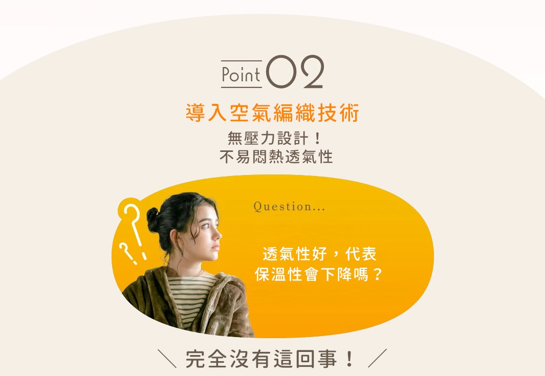 圖片文字：Point 02 導入空氣編織技術 無壓力設計！不易悶熱透氣性 Question... 透氣性好, 代表保溫性會下降嗎？ 完全沒有這回事！