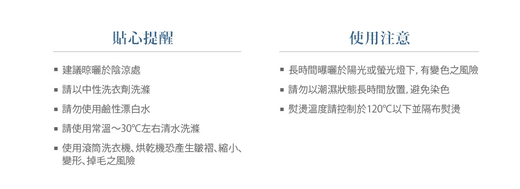 【貼心提醒】
建議晾曬於陰涼處
請以中性洗衣劑洗滌
請勿使用鹼性漂白水
請使用常溫～30°C左右清水洗滌 
使用滾筒洗衣機、烘乾機恐產生皺褶、縮小、變形、掉毛之風險

【使用注意】
長時間曝曬於陽光或螢光燈下，有變色之風險
請勿以潮濕狀態長時間放置，避免染色
熨燙溫度請控制於120°C以下並隔布熨燙
