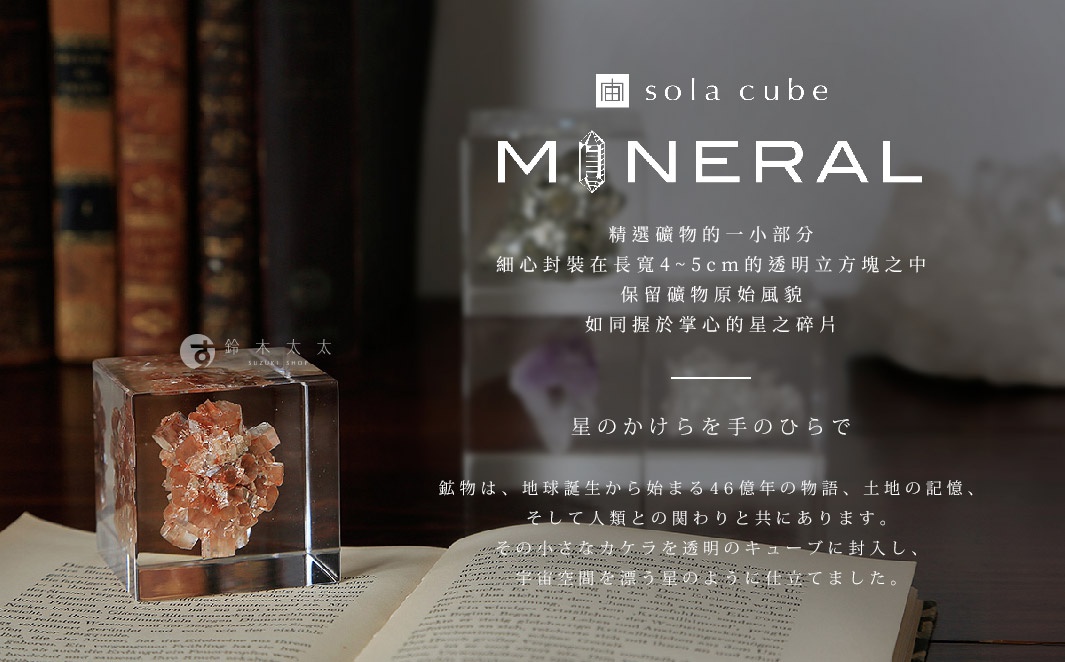 Sola cube Mineral
精選礦物的一小部分，細心封裝在長寬4~5cm的透明立方塊之中
保留礦物原始風貌，如同握於掌心的星之碎片

星のかけらを手のひらで
鉱物は、地球誕生から始まる46億年の物語、土地の記憶、そして人類との関わりと共にあります。
その小さなカケラを透明のキューブに封入し、宇宙空間を漂う星のように仕立てました。
