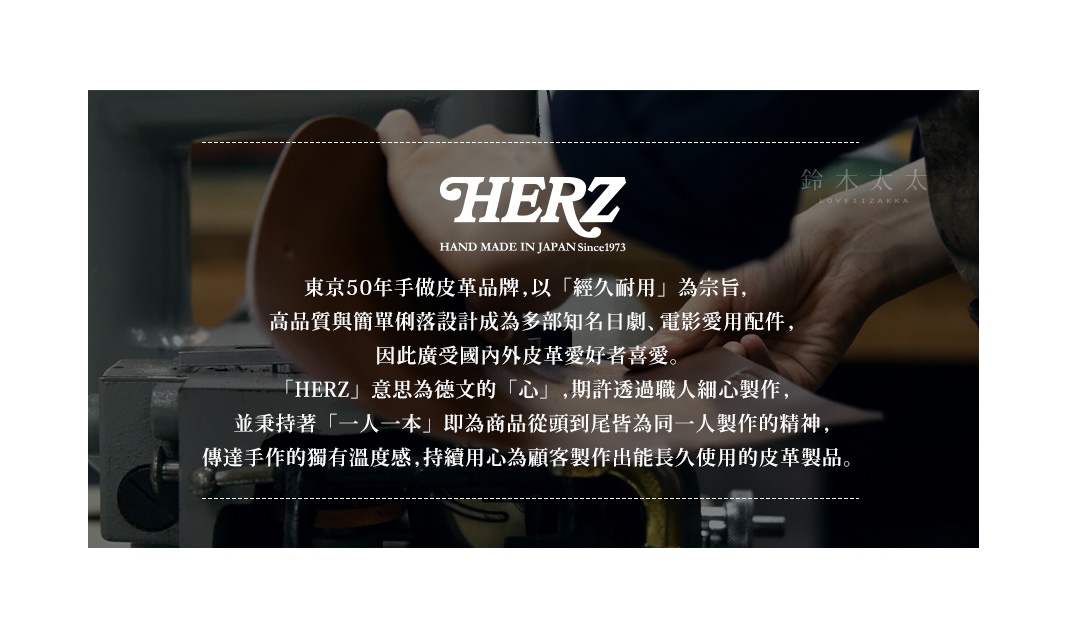 HERZ

東京50年手做皮革品牌，以「經久耐用」為宗旨，高品質與簡單俐落設計成為多部知名日劇、電影愛用配件，因此廣受國內外皮革愛好者喜愛。
「HERZ」意思為德文的「心」，期許透過職人細心製作，並秉持著「一人一本」即為商品從頭到尾皆為同一人製作的精神，傳達手作的獨有溫度感，持續用心為顧客製作出能長久使用的皮革製品。

鞄は道具です。
持ちやすく、使いやすく
飽きのこない丈夫なものがいい。
それが「ヘルツの鞄」です。
HERZはドイツ語でハート（心）。
今までもこれからも、心ある鞄作りを続けていきます。
