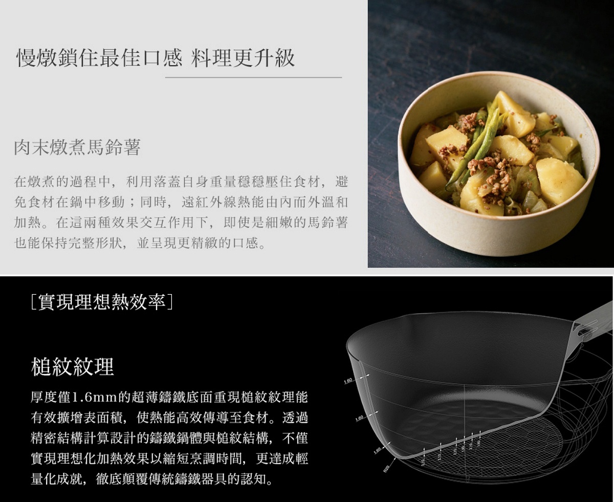 圖片文字：慢燉鎖住最佳口感 料理更升級。肉末燉煮馬鈴薯。在燉煮的過程中，利用落蓋自身重量穩穩壓住食材，避免食材在鍋中移動；同時，遠紅外線熱能由內而外溫和加熱。在這兩種效果交互作用下，即使是細緻的馬鈴薯也能保持完整形狀，並呈現更精緻的口感。實現理想熱效率，槌紋紋理，厚度僅1.6mm的超薄鑄鐵底面重現槌紋紋理能有效擴增表面積，使熱能高效傳導至食材。透過精密結構計算設計的鑄鐵鍋體與槌紋結構，不僅實現理想